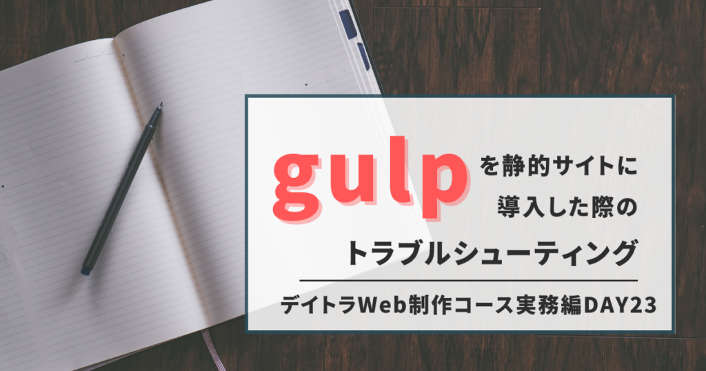 【デイトラ】Gulpを静的サイトに導入した際のトラブルシューティングなどなど【Web制作コース実務編DAY23】